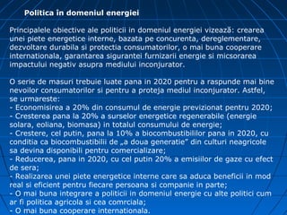 Politica în domeniul energiei

Principalele obiective ale politicii in domeniul energiei vizează: crearea
unei piete energetice interne, bazata pe concurenta, dereglementare,
dezvoltare durabila si protectia consumatorilor, o mai buna cooperare
internationala, garantarea sigurantei furnizarii energie si micsorarea
impactului negativ asupra mediului inconjurator.

O serie de masuri trebuie luate pana in 2020 pentru a raspunde mai bine
nevoilor consumatorilor si pentru a proteja mediul inconjurator. Astfel,
se urmareste:
- Economisirea a 20% din consumul de energie previzionat pentru 2020;
- Cresterea pana la 20% a surselor energetice regenerabile (energie
solara, eoliana, biomasa) in totalul consumului de energie;
- Crestere, cel putin, pana la 10% a biocombustibililor pana in 2020, cu
conditia ca biocombustibilii de „a doua generatie” din culturi neagricole
sa devina disponibili pentru comercializare;
- Reducerea, pana in 2020, cu cel putin 20% a emisiilor de gaze cu efect
de sera;
- Realizarea unei piete energetice interne care sa aduca beneficii in mod
real si eficient pentru fiecare persoana si companie in parte;
- O mai buna integrare a politicii in domeniul energie cu alte politici cum
ar fi politica agricola si cea comrciala;
- O mai buna cooperare internationala.
 