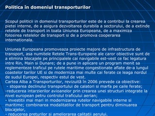 Politica în domeniul transporturilor


Scopul politicii in domeniul transporturilor este de a contribui la crearea
pietei interne, de a asigura dezvoltarea durabila a sectorului, de a extinde
retelele de transport in toata Uniunea Europeana, de a maximiza
folosirea retelelor de transport si de a promova cooperarea
internationala.

Uniunea Europeana promoveaza proiecte majore de infrastructura de
transport, asa numitele Retele Trans-Europene ale caror obiective sunt de
a elimina blocajele pe principalele cai navigabile est-vest ce fac legatura
intre Rin, Main si Dunare; de a pune in aplicare un program menit sa
reglementeze traficul pe rutele maritime congestionate aflate de-a lungul
coastelor tarilor UE si de moderniza mai multe cai ferate ce leaga nordul
de sudul Europei, respectiv estul de vest.
Cartea Alba a Transporturilor, revizuită în 2006 prevede ca obiective:
 - stoparea declinului transportului de calatori si marfa pe caile ferate;
-reducerea intarzierilor avioanelor prin crearea unei structuri integrate la
nivel european petru controlul traficului aerian;
- investitii mai mari in modernizarea rutelor navigabile interne si
maritime; combinarea modalitatilor de transport pentru diminuarea
blocajelor,
- reducerea preturilor si ameliorarea calitatii aerului.
 