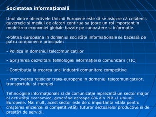 Societatea informațională

Unul dintre obiectivele Uniunii Europene este să se asigure că cetă țenii,
guvernele si mediul de afaceri continua sa joace un rol important in
modelarea economiei globale bazate pe cunoaștere si informație.

-Politica europeana in domeniul societății informaționale se bazează pe
patru componente principale:

- Politica in domeniul telecomunicațiilor

- Sprijinirea dezvoltării tehnologiei informației si comunicării (TIC)

- Contribuția la crearea unei industrii comunitare competitive

- Promovarea rețelelor trans-europene in domeniul telecomunicațiilor,
transportului si energiei.

Tehnologiile informaționale si de comunicație reprezintă un sector major
al activității economice, generând aproape 6% din PIB-ul Uniunii
Europene. Mai mult, acest sector este de o importanta vitala pentru
creșterea eficientei si competitivității tuturor sectoarelor productive si de
prestări de servicii.
 