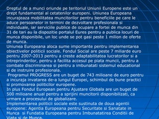 Dreptul de a munci oriunde pe teritoriul Uniunii Europene este un
drept fundamental al cetatenilor europeni. Uniunea Europeana
incurajeaza mobilitatea muncitorilor pentru beneficiile pe care le
aduce persoanelor in termini de dezvoltare profesionala si
individuale, iar serviciile publice de ocupare a fortei de munca din
31 de tari au la dispozitie portalul Eures pentru a publica locuri de
munca disponibile, un loc unde se pot gasi peste 1 milion de oferte
de munca.
Uniunea Europeana aloca sume importante pentru implementarea
obiectivelor politicii sociale. Fondul Social are peste 7 miliarde euro
pentru 2007-2013 pentru a creste adaptabilitatea lucratorilor si a
intreprinderilor, pentru a facilita accesul pe piata muncii, pentru a
combate discriminarea si pentru a imbunatati sistemul educational
si de instruire profesionala.
 Programul PROGRESS are un buget de 743 milioane de euro pentru
a incuraja invatarea de-a lungul Europei, schimbul de bune practici
si promovarea politicilor europene.
In plus Fondul European pentru Ajustare Globala are un buget de
500 milioane anual pentru a sprijini muncitorii disponibilizati, ca
urmare a procesului de globalizare.
Implementarea politicii sociale este sustinuta de doua agentii
europene: Agentia Europeana pentru Securitate si Sanatate in
Munca si Fundatia Europeana pentru Imbunatatirea Conditii de
 