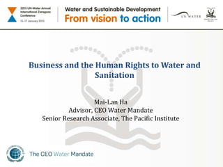 Business and the Human Rights to Water and
Sanitation
Mai-Lan Ha
Advisor, CEO Water Mandate
Senior Research Associate, The Pacific Institute
 
