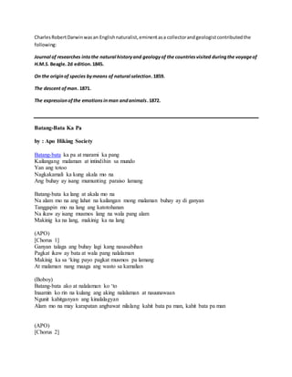 Charles Robert Darwin was an English naturalist, eminent as a collector and geologist contributed the 
following: 
Journal of researches into the natural history and geology of the countries visited during the voyage of 
H.M.S. Beagle. 2d edition. 1845. 
On the origin of species by means of natural selection. 1859. 
The descent of man. 1871. 
The expression of the emotions in man and animals. 1872. 
Batang-Bata Ka Pa 
by : Apo Hiking Society 
Batang-bata ka pa at marami ka pang 
Kailangang malaman at intindihin sa mundo 
Yan ang totoo 
Nagkakamali ka kung akala mo na 
Ang buhay ay isang mumunting paraiso lamang 
Batang-bata ka lang at akala mo na 
Na alam mo na ang lahat na kailangan mong malaman buhay ay di ganyan 
Tanggapin mo na lang ang katotohanan 
Na ikaw ay isang musmos lang na wala pang alam 
Makinig ka na lang, makinig ka na lang 
(APO) 
[Chorus 1] 
Ganyan talaga ang buhay lagi kang nasasabihan 
Pagkat ikaw ay bata at wala pang nalalaman 
Makinig ka sa ‘king payo pagkat musmos pa lamang 
At malaman nang maaga ang wasto sa kamalian 
(Boboy) 
Batang-bata ako at nalalaman ko ‘to 
Inaamin ko rin na kulang ang aking nalalaman at nauunawaan 
Ngunit kahitganyan ang kinalalagyan 
Alam mo na may karapatan angbawat nilalang kahit bata pa man, kahit bata pa man 
(APO) 
[Chorus 2] 
 