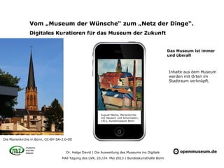 Dr. Helge David | Die Ausweitung des Museums ins Digitale
MAI-Tagung des LVR, 23./24. Mai 2013 | Bundeskunsthalle Bonn
Vom „Museum der Wünsche“ zum „Netz der Dinge“.
Digitales Kuratieren für das Museum der Zukunft
August Macke, Marienkirche
mit Häusern und Schornstein,
1911, Kunstmuseum Bonn
Inhalte aus dem Museum
werden mit Orten im
Stadtraum verknüpft.
Die Marienkirche in Bonn, CC-BY-SA-2.0-DE
Das Museum ist immer
und überall
 