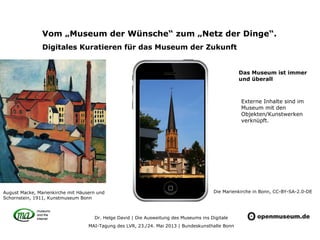 Dr. Helge David | Die Ausweitung des Museums ins Digitale
MAI-Tagung des LVR, 23./24. Mai 2013 | Bundeskunsthalle Bonn
Vom „Museum der Wünsche“ zum „Netz der Dinge“.
Digitales Kuratieren für das Museum der Zukunft
August Macke, Marienkirche mit Häusern und
Schornstein, 1911, Kunstmuseum Bonn
Externe Inhalte sind im
Museum mit den
Objekten/Kunstwerken
verknüpft.
Die Marienkirche in Bonn, CC-BY-SA-2.0-DE
Das Museum ist immer
und überall
 