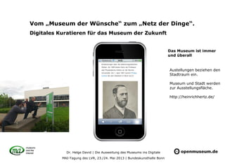 Dr. Helge David | Die Ausweitung des Museums ins Digitale
MAI-Tagung des LVR, 23./24. Mai 2013 | Bundeskunsthalle Bonn
Vom „Museum der Wünsche“ zum „Netz der Dinge“.
Digitales Kuratieren für das Museum der Zukunft
Austellungen beziehen den
Stadtraum ein.
Museum und Stadt werden
zur Ausstellungsfläche.
http://heinrichhertz.de/
Das Museum ist immer
und überall
 