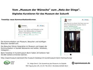 Dr. Helge David | Die Ausweitung des Museums ins Digitale
MAI-Tagung des LVR, 23./24. Mai 2013 | Bundeskunsthalle Bonn
Vom „Museum der Wünsche“ zum „Netz der Dinge“.
Digitales Kuratieren für das Museum der Zukunft
Die Kommunikation von Museum, Besucher und künftigen
Besucher wandelt sich.
Die Besucher führen Gespräche im Museum und tragen die
Kommunikation in Soziale Netzwerke wie twitter, facebook,
instagram …
Beim TweetUp im Kunstmuseum Bonn haben 20 twitterer fast
50.000 weitere erreichen können.
TweetUp: neue Kommunikationsformen
http://openmuseum.de/twisit-the-museum-tweetup-im-kunstmuseum-bonn-heimsuchung/
 