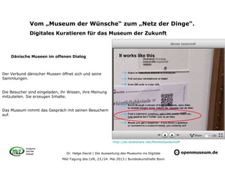 Dr. Helge David | Die Ausweitung des Museums ins Digitale
MAI-Tagung des LVR, 23./24. Mai 2013 | Bundeskunsthalle Bonn
Vom „Museum der Wünsche“ zum „Netz der Dinge“.
Digitales Kuratieren für das Museum der Zukunft
Der Verbund dänischer Museen öffnet sich und seine
Sammlungen.
Die Besucher sind eingeladen, ihr Wissen, ihre Meinung
mitzuteilen. Sie erzeugen Inhalte.
Das Museum nimmt das Gespräch mit seinen Besuchern
auf.
Dänische Museen im offenen Dialog
http://de.slideshare.net/MereteSanderhoff
 