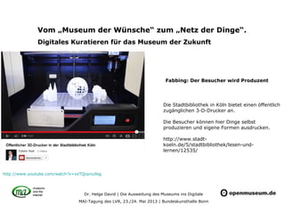Dr. Helge David | Die Ausweitung des Museums ins Digitale
MAI-Tagung des LVR, 23./24. Mai 2013 | Bundeskunsthalle Bonn
Vom „Museum der Wünsche“ zum „Netz der Dinge“.
Digitales Kuratieren für das Museum der Zukunft
Die Stadtbibliothek in Köln bietet einen öffentlich
zugänglichen 3-D-Drucker an.
Die Besucher können hier Dinge selbst
produzieren und eigene Formen ausdrucken.
http://www.stadt-
koeln.de/5/stadtbibliothek/lesen-und-
lernen/12535/
http://www.youtube.com/watch?v=xxTQoynu9sg
Fabbing: Der Besucher wird Produzent
 