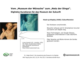 Dr. Helge David | Die Ausweitung des Museums ins Digitale
MAI-Tagung des LVR, 23./24. Mai 2013 | Bundeskunsthalle Bonn
Vom „Museum der Wünsche“ zum „Netz der Dinge“.
Digitales Kuratieren für das Museum der Zukunft
Head-up-Display (HUD): Zukunftsvision
Die Hardware verschwindet.
Besucher schauen auf ihr Smartphone herunter
und damit vom Objekt weg.
Neue Technologien, wie Google Glasses,
projezieren Informationen in das natürliche
Blickfeld.
Über Sprache und Blicke können die Geräte
gesteuert werden.
Lucas Cranach d.Ä., Lukretia, 1535–
40, Detail, Kunstmuseum Basel,
dazu ultraviolet fluorescence
photograph.
http://www.lucascranach.org
 