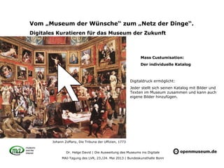 Dr. Helge David | Die Ausweitung des Museums ins Digitale
MAI-Tagung des LVR, 23./24. Mai 2013 | Bundeskunsthalle Bonn
Vom „Museum der Wünsche“ zum „Netz der Dinge“.
Digitales Kuratieren für das Museum der Zukunft
Digitaldruck ermöglicht:
Jeder stellt sich seinen Katalog mit Bilder und
Texten im Museum zusammen und kann auch
eigene Bilder hinzufügen.
Johann Zoffany, Die Tribuna der Uffizien, 1773
Mass Custumisation:
Der individuelle Katalog
 