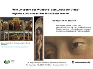 Dr. Helge David | Die Ausweitung des Museums ins Digitale
MAI-Tagung des LVR, 23./24. Mai 2013 | Bundeskunsthalle Bonn
Vom „Museum der Wünsche“ zum „Netz der Dinge“.
Digitales Kuratieren für das Museum der Zukunft
Non-lineare, offene Erzähl- und
Gesprächsformen, die zum Objekt hinführen,
Neugier wecken, zu Entdeckungen einladen,
ersetzen Audioguides u.ä. Medienangebote.
Closer to Van Eyck, Rediscovering the Ghent
Altarpiece
http://closertovaneyck.kikirpa.be/#home
Das Objekt ist die Botschaft
 