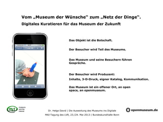 Dr. Helge David | Die Ausweitung des Museums ins Digitale
MAI-Tagung des LVR, 23./24. Mai 2013 | Bundeskunsthalle Bonn
Vom „Museum der Wünsche“ zum „Netz der Dinge“.
Digitales Kuratieren für das Museum der Zukunft
Das Objekt ist die Botschaft.
Der Besucher wird Teil des Museums.
Das Museum und seine Besuchern führen
Gespräche.
Der Besucher wird Produzent:
Inhalte, 3-D-Druck, eigner Katalog, Kommunikation.
Das Museum ist ein offener Ort, an open
space, an openmuseum.
 