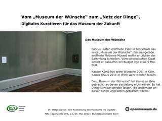 Dr. Helge David | Die Ausweitung des Museums ins Digitale
MAI-Tagung des LVR, 23./24. Mai 2013 | Bundeskunsthalle Bonn
Vom „Museum der Wünsche“ zum „Netz der Dinge“.
Digitales Kuratieren für das Museum der Zukunft
Pontus Hultén eröffnete 1963 in Stockholm das
erste „Museum der Wünsche“. Für das gerade
eröffnete Moderna Museet wollte er Lücken der
Sammlung schließen. Vom schwedischen Staat
erhielt er daraufhin ein Budget von etwa 5 Mio.
EUR.
Kaspar König hat seine Wünsche 2001 in Köln,
Karola Kraus 2011 in Wien wahr werden lassen.
Das „Museum der Wünsche“ hat Kunst an Orte
gebracht, an denen sie bislang nicht waren. Es hat
Dinge sichtbar werden lassen, die ansonsten an
diesen Orten ungesehen geblieben wären.
Das Museum der Wünsche
 