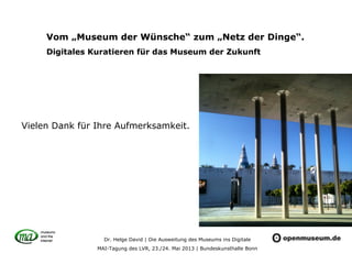 Dr. Helge David | Die Ausweitung des Museums ins Digitale
MAI-Tagung des LVR, 23./24. Mai 2013 | Bundeskunsthalle Bonn
Vom „Museum der Wünsche“ zum „Netz der Dinge“.
Digitales Kuratieren für das Museum der Zukunft
Vielen Dank für Ihre Aufmerksamkeit.
 