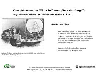 Dr. Helge David | Die Ausweitung des Museums ins Digitale
MAI-Tagung des LVR, 23./24. Mai 2013 | Bundeskunsthalle Bonn
Vom „Museum der Wünsche“ zum „Netz der Dinge“.
Digitales Kuratieren für das Museum der Zukunft
Das „Netz der Dinge“ ist eine Art kleine
Schwester des „Museums der Wünsche“.
Es kann Dinge an Orte bringen, an denen
sie sonst nicht sein können. Es kann Dinge
sichtbar werden lassen, die ansonsten
ungesehen blieben.
Das mobile Internet öffnet so neue
Dimensionen der Kuratierung.
La journée d'un journaliste américain en 2889, par Jules Verne,
Illustrations de George Roux
Das Netz der Dinge
 