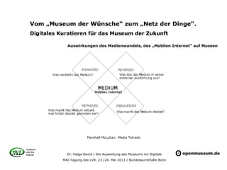 Dr. Helge David | Die Ausweitung des Museums ins Digitale
MAI-Tagung des LVR, 23./24. Mai 2013 | Bundeskunsthalle Bonn
Vom „Museum der Wünsche“ zum „Netz der Dinge“.
Digitales Kuratieren für das Museum der Zukunft
Auswirkungen des Medienwandels, des „Mobilen Internet“ auf Museen
Marshall McLuhan: Media Tetrade
 