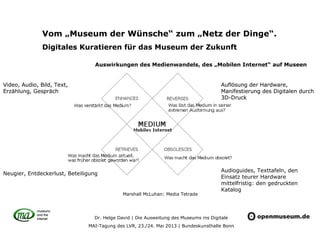 Dr. Helge David | Die Ausweitung des Museums ins Digitale
MAI-Tagung des LVR, 23./24. Mai 2013 | Bundeskunsthalle Bonn
Vom „Museum der Wünsche“ zum „Netz der Dinge“.
Digitales Kuratieren für das Museum der Zukunft
Auswirkungen des Medienwandels, des „Mobilen Internet“ auf Museen
Marshall McLuhan: Media Tetrade
Video, Audio, Bild, Text,
Erzählung, Gespräch
Audioguides, Texttafeln, den
Einsatz teurer Hardware
mittelfristig: den gedruckten
Katalog
Neugier, Entdeckerlust, Beteiligung
Auflösung der Hardware,
Manifestierung des Digitalen durch
3D-Druck
Video, Audio, Bild, Text,
Erzählung, Gespräch
Auflösung der Hardware,
Manifestierung des Digitalen durch
3D-Druck
 
