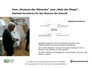 Dr. Helge David | Die Ausweitung des Museums ins Digitale
MAI-Tagung des LVR, 23./24. Mai 2013 | Bundeskunsthalle Bonn
Vom „Museum der Wünsche“ zum „Netz der Dinge“.
Digitales Kuratieren für das Museum der Zukunft
Digitales Kuratieren ist die konstruktive Annahme des
Medienwandels und seine produktive Gestaltung.
Die meisten Besucher bringen ihre eigene Hardware mit ins
Museum. Sie besitzen ein Smartphone.
Es gibt 30 Millionen Smartphones in Deutschland. Das kann das
Museum nutzen.
Digitales Kuratieren
 
