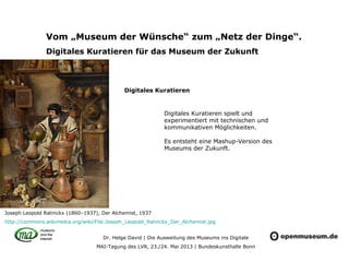 Dr. Helge David | Die Ausweitung des Museums ins Digitale
MAI-Tagung des LVR, 23./24. Mai 2013 | Bundeskunsthalle Bonn
Vom „Museum der Wünsche“ zum „Netz der Dinge“.
Digitales Kuratieren für das Museum der Zukunft
Digitales Kuratieren spielt und
experimentiert mit technischen und
kommunikativen Möglichkeiten.
Es entsteht eine Mashup-Version des
Museums der Zukunft.
Joseph Leopold Ratinckx (1860–1937), Der Alchemist, 1937
http://commons.wikimedia.org/wiki/File:Joseph_Leopold_Ratinckx_Der_Alchemist.jpg
Digitales Kuratieren
 