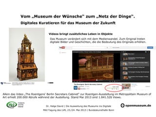 Dr. Helge David | Die Ausweitung des Museums ins Digitale
MAI-Tagung des LVR, 23./24. Mai 2013 | Bundeskunsthalle Bonn
Vom „Museum der Wünsche“ zum „Netz der Dinge“.
Digitales Kuratieren für das Museum der Zukunft
Videos bringt zusätzliches Leben in Objekte
Das Museum verändert sich mit dem Medienwandel. Zum Original treten
digitale Bilder und Geschichten, die die Bedeutung des Originals erhöhen.
Allein das Video „The Roentgens‘ Berlin Secretars Cabinet“ zur Roentgen-Ausstellung im Metropolitain Museum of
Art erhielt 200.000 Abrufe während der Austellung. Stand Mai 2013 sind 1.841.526 Views.
 
