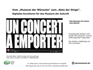 Dr. Helge David | Die Ausweitung des Museums ins Digitale
MAI-Tagung des LVR, 23./24. Mai 2013 | Bundeskunsthalle Bonn
Vom „Museum der Wünsche“ zum „Netz der Dinge“.
Digitales Kuratieren für das Museum der Zukunft
Ausstellungen bleiben nicht
an den Ort „Museum“ und die
„Öffnungszeiten“ gebunden.
Sie werden unabhängig von
Zeit und Raum.
YouTube Video: Sophie Hunger, Ne me quitte pas
http://www.youtube.com/watch?v=dQ6VQqxdiEk
Das Museum ist immer
und überall
 