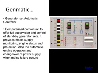 Genmatic … Generator set Automatic Controller  Computerised control unit to offer full supervision and control of stand-by generator sets. It provides mains supply monitoring, engine status and protection. Also the automatic engine operation and changeover of power supply when mains failure occurs Back>> 