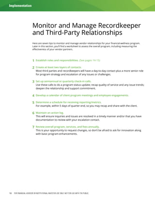 18 FOR FINANCIAL ADVISOR OR INSTITUTIONAL INVESTOR USE ONLY. NOT FOR USE WITH THE PUBLIC.
Monitor and Manage Recordkeeper
and Third-Party Relationships
Here are seven tips to monitor and manage vendor relationships for your financial-wellness program.
Later in this section, you’ll find a worksheet to assess the overall program, including measuring the
effectiveness of your vendor partners.
1	 Establish roles and responsibilities. (See pages 14-15)
2	 Create at least two layers of contacts.
	 Most third parties and recordkeepers will have a day-to-day contact plus a more senior role
for program strategy and escalation of any issues or challenges.
3	 Set up semiannual or quarterly check-in calls.
	 Use these calls to do a program status update; recap quality of service and any issue trends;
deepen the relationship and support commitment.
4	 Develop a calendar of client program meetings and employee engagements.
5	 Determine a schedule for receiving reporting/metrics.
	 For example, within 5 days of quarter end, so you may recap and share with the client.
6	 Maintain an action log.
	 This will ensure inquiries and issues are resolved in a timely manner and/or that you have
documentation to review with your escalation contact.
7	 Review overall program, services, and fees annually.
	 This is your opportunity to request changes, so don’t be afraid to ask for innovation along
with basic program enhancements.
Implementation
 
