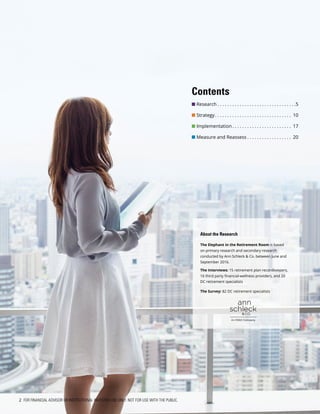 About the Research
The Elephant in the Retirement Room is based
on primary research and secondary research
conducted by Ann Schleck & Co. between June and
September 2016.
The Interviews: 15 retirement plan recordkeepers,
16 third party financial-wellness providers, and 20
DC retirement specialists
The Survey: 82 DC retirement specialists
2 FOR FINANCIAL ADVISOR OR INSTITUTIONAL INVESTOR USE ONLY. NOT FOR USE WITH THE PUBLIC.
Contents
n Research  . . . . . . . . . . . . . . . . . . . . . . . . . . . . . . . 5
n Strategy . . . . . . . . . . . . . . . . . . . . . . . . . . . . . . . 10
n Implementation  . . . . . . . . . . . . . . . . . . . . . . . . 17
n Measure and Reassess  . . . . . . . . . . . . . . . . . . 20
 