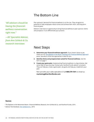 22 FOR FINANCIAL ADVISOR OR INSTITUTIONAL INVESTOR USE ONLY. NOT FOR USE WITH THE PUBLIC.
The Bottom Line
Next Steps
1.	 Determine your financial-wellness approach. If you haven't done so yet,
check out our The Elephant in the Room: Choosing Your Financial Wellness Approach
piece. See which of the five approaches is best for you.
2.	 Identify clients and prospects best suited for financial wellness. Use the
form on page 7.
3.	 Create your game plan. Implementing financial wellness is a big initiative. Get
some help for your journey. Contact your Hartford Funds advisor consultant.
They can help you create a game plan, set goals and help you implement your
plan.
Not sure who your sales specialist is? Call 800-279-1541 or email us:
marketing@hartfordfunds.com
“All advisors should be
having the financial-
wellness conversation
right now.”
—DC Specialist Advisor,
from Ann Schleck & Co.
research interviews
1
The Elephant in the Retirement Room—Financial Wellness Research, Ann Schleck & Co. and Hartford Funds, 2016
2
Advisor Fee Database, Ann Schleck & Co., 2016
Sources:
Plan sponsors' demand for financial wellness is on the rise. They recognize its
potential to help employees reduce stress and achieve their short- and long-term
financial goals.
Advisors now have an opportunity to bring financial wellness to plan sponsor clients
and prospects. It can differentiate your practice.
 