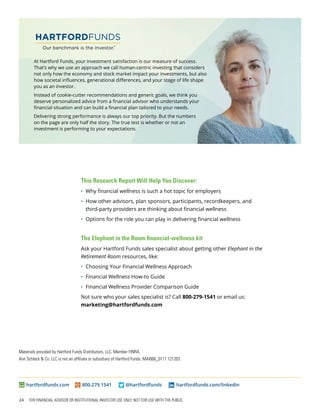 24 FOR FINANCIAL ADVISOR OR INSTITUTIONAL INVESTOR USE ONLY. NOT FOR USE WITH THE PUBLIC.
At Hartford Funds, your investment satisfaction is our measure of success.
That’s why we use an approach we call human-centric investing that considers
not only how the economy and stock market impact your investments, but also
how societal influences, generational differences, and your stage of life shape
you as an investor.
Instead of cookie-cutter recommendations and generic goals, we think you
deserve personalized advice from a financial advisor who understands your
financial situation and can build a financial plan tailored to your needs.
Delivering strong performance is always our top priority. But the numbers
on the page are only half the story. The true test is whether or not an
investment is performing to your expectations.
hartfordfunds.com	800.279.1541	 @hartfordfunds	 hartfordfunds.com/linkedin
Materials provided by Hartford Funds Distributors, LLC, Member FINRA.
Ann Schleck & Co. LLC is not an affiliate or subsidiary of Hartford Funds. MAI066_0117 121203
This Research Report Will Help You Discover:
•	 Why financial wellness is such a hot topic for employers
•	 How other advisors, plan sponsors, participants, recordkeepers, and
third-party providers are thinking about financial wellness
•	 Options for the role you can play in delivering financial wellness
The Elephant in the Room financial-wellness kit
Ask your Hartford Funds sales specialist about getting other Elephant in the
Retirement Room resources, like:
•	 Choosing Your Financial Wellness Approach
•	 Financial Wellness How-to Guide
•	 Financial Wellness Provider Comparison Guide
Not sure who your sales specialist is? Call 800-279-1541 or email us:
marketing@hartfordfunds.com
 