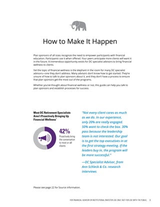 FOR FINANCIAL ADVISOR OR INSTITUTIONAL INVESTOR USE ONLY. NOT FOR USE WITH THE PUBLIC. 3
How to Make It Happen
“Not every client cares as much
as we do. In our experience,
only 20% are really engaged.
50% want to check the box. 30%
pass because the leadership
team is not interested. Our goal
is to get the top executives in at
the first strategy meeting. If the
leaders buy in, the program will
be more successful.”
—DC Specialist Advisor, from
Ann Schleck & Co. research
interviews
Most DC Retirement Specialists
Aren’t Proactively Bringing Up
Financial Wellness*
Proactively bring
the conversation
to most or all
clients
42%
Plan sponsors of all sizes recognize the need to empower participants with financial
education. Participants use it when offered. Your peers anticipate more clients will want it
in the future. A tremendous opportunity exists for DC specialist advisors to bring financial
wellness to clients.
Yet the topic of financial wellness is the elephant in the room for many DC specialist
advisors—one they don't address. Many advisors don’t know how to get started. They’re
unsure of how to talk to plan sponsors about it, and they don’t have a process to ensure
that plan sponsors get the most out of the programs.
Whether you’ve thought about financial wellness or not, this guide can help you talk to
plan sponsors and establish processes for success.
Please see page 22 for Source information.
 