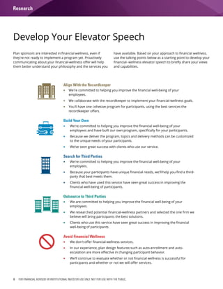 8 FOR FINANCIAL ADVISOR OR INSTITUTIONAL INVESTOR USE ONLY. NOT FOR USE WITH THE PUBLIC.
Develop Your Elevator Speech
Align With the Recordkeeper
ƒƒ We're committed to helping you improve the financial well-being of your
employees.
ƒƒ We collaborate with the recordkeeper to implement your financial-wellness goals.
ƒƒ You'll have one cohesive program for participants, using the best services the
recordkeeper offers.
Build Your Own
ƒƒ We're committed to helping you improve the financial well-being of your
employees and have built our own program, specifically for your participants.
ƒƒ Because we deliver the program, topics and delivery methods can be customized
to the unique needs of your participants.
ƒƒ We’ve seen great success with clients who use our service.
Search for Third Parties
ƒƒ We're committed to helping you improve the financial well-being of your
employees.
ƒƒ Because your participants have unique financial needs, we'll help you find a third-
party that best meets them.
ƒƒ Clients who have used this service have seen great success in improving the
financial well-being of participants.
Outsource to Third Parties
ƒƒ We are committed to helping you improve the financial well-being of your
employees.
ƒƒ We researched potential financial-wellness partners and selected the one firm we
believe will bring participants the best solutions.
ƒƒ Clients who use this service have seen great success in improving the financial
well-being of participants.
Avoid Financial Wellness
ƒƒ We don't offer financial-wellness services.
ƒƒ In our experience, plan design features such as auto-enrollment and auto-
escalation are more effective in changing participant behavior.
ƒƒ We'll continue to evaluate whether or not financial wellness is successful for
participants and whether or not we will offer services.
Plan sponsors are interested in financial wellness, even if
they're not ready to implement a program yet. Proactively
communicating about your financial-wellness offer will help
them better understand your philosophy and the services you
have available. Based on your approach to financial wellness,
use the talking points below as a starting point to develop your
financial- wellness elevator speech to briefly share your views
and capabilities.
Research
 