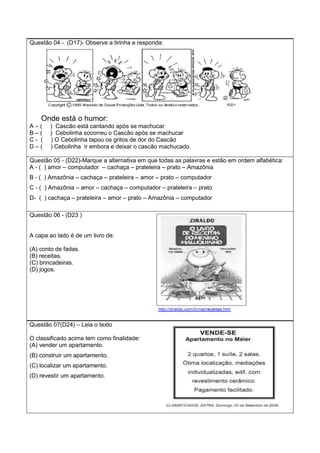 Questão 04 - (D17)- Observe a tirinha e responda:
Onde está o humor:
A – ( ) Cascão está cantando após se machucar
B – ( ) Cebolinha socorreu o Cascão após se machucar
C - ( ) O Cebolinha tapou os gritos de dor do Cascão
D – ( ) Cebolinha ir embora e deixar o cascão machucado.
Questão 05 - (D22)-Marque a alternativa em que todas as palavras e estão em ordem alfabética:
A - ( ) amor – computador – cachaça – prateleira – prato – Amazônia
B - ( ) Amazônia – cachaça – prateleira – amor – prato – computador
C - ( ) Amazônia – amor – cachaça – computador – prateleira – prato
D- ( ) cachaça – prateleira – amor – prato – Amazônia – computador
Questão 06 - (D23 )
A capa ao lado é de um livro de:
(A) conto de fadas.
(B) receitas.
(C) brincadeiras.
(D) jogos.
Questão 07(D24) – Leia o texto
O classificado acima tem como finalidade:
(A) vender um apartamento.
(B) construir um apartamento.
(C) localizar um apartamento.
(D) revestir um apartamento.
 
