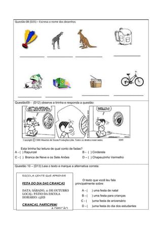 Questão 08 (D25) – Escreva o nome dos desenhos
Questão09 - (D12) observe a tirinha e responda a questão:
Esta tirinha faz leitura de qual conto de fadas?
A - ( ) Rapunzel B - ( ) Cinderela
C - ( ) Branca de Neve e os Sete Anões D – ( ) Chapeuzinho Vermelho
Questão 10 – (D13) Leia o texto e marque a alternativa correta:
O texto que você leu fala
principalmente sobre:
A - ( ) uma festa de natal
B - ( ) uma festa para crianças
C - ( )uma festa de aniversário
D - ( )uma festa do dia dos estudantes
ESCOLA GENTE QUE APRENDE
FESTA DO DIA DAS CRIANÇAS
DATA: SÁBADO, 11 DE OUTUBRO
LOCAL: PÁTIO DA ESCOLA
HORÁRIO: 15HS
CRIANÇAS, PARTICIPEM!
A DIREÇÃO
 