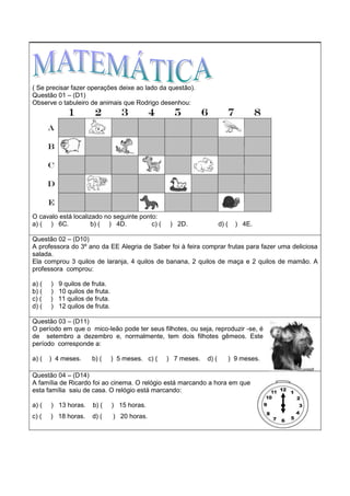 ( Se precisar fazer operações deixe ao lado da questão).
Questão 01 – (D1)
Observe o tabuleiro de animais que Rodrigo desenhou:
O cavalo está localizado no seguinte ponto:
a) ( ) 6C. b) ( ) 4D. c) ( ) 2D. d) ( ) 4E.
Questão 02 – (D10)
A professora do 3º ano da EE Alegria de Saber foi à feira comprar frutas para fazer uma deliciosa
salada.
Ela comprou 3 quilos de laranja, 4 quilos de banana, 2 quilos de maça e 2 quilos de mamão. A
professora comprou:
a) ( ) 9 quilos de fruta.
b) ( ) 10 quilos de fruta.
c) ( ) 11 quilos de fruta.
d) ( ) 12 quilos de fruta.
Questão 03 – (D11)
O período em que o mico-leão pode ter seus filhotes, ou seja, reproduzir -se, é
de setembro a dezembro e, normalmente, tem dois filhotes gêmeos. Este
período corresponde a:
a) ( ) 4 meses. b) ( ) 5 meses. c) ( ) 7 meses. d) ( ) 9 meses.
Questão 04 – (D14)
A família de Ricardo foi ao cinema. O relógio está marcando a hora em que
esta família saiu de casa. O relógio está marcando:
a) ( ) 13 horas. b) ( ) 15 horas.
c) ( ) 18 horas. d) ( ) 20 horas.
 