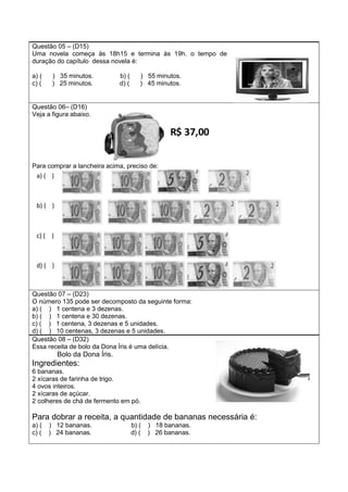 Questão 05 – (D15)
Uma novela começa às 18h15 e termina às 19h. o tempo de
duração do capítulo dessa novela é:
a) ( ) 35 minutos. b) ( ) 55 minutos.
c) ( ) 25 minutos. d) ( ) 45 minutos.
Questão 06– (D16)
Veja a figura abaixo.
Para comprar a lancheira acima, preciso de:
Questão 07 – (D23)
O número 135 pode ser decomposto da seguinte forma:
a) ( ) 1 centena e 3 dezenas.
b) ( ) 1 centena e 30 dezenas.
c) ( ) 1 centena, 3 dezenas e 5 unidades.
d) ( ) 10 centenas, 3 dezenas e 5 unidades.
Questão 08 – (D32)
Essa receita de bolo da Dona Íris é uma delícia.
Bolo da Dona Íris.
Ingredientes:
6 bananas.
2 xícaras de farinha de trigo.
4 ovos inteiros.
2 xícaras de açúcar.
2 colheres de chá de fermento em pó.
Para dobrar a receita, a quantidade de bananas necessária é:
a) ( ) 12 bananas. b) ( ) 18 bananas.
c) ( ) 24 bananas. d) ( ) 26 bananas.
 