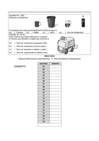 Questão 09 – (D6)
Observe os recipientes:
O recipiente que cabe aproximadamente 5 litros de água é:
a) ( ) Caneca. b) ( ) Balde. c) ( ) Jarro. d) ( ) Litro de refrigerante.
Questão 10– (D14)
Veja o ônibus que Carla utiliza para ir à escola.
O número que identifica o trajeto que Carla faz é:
a) ( ) Dois mil, oitocentos e quarenta e três.
b) ( ) Dois mil, oitocentos e trinta e quatro.
c) ( ) Dois mil, trezentos e oitenta e quatro.
d) ( ) Dois mil, quatrocentos e oitenta e três.
MAIO /2013
LÍNGUIA PORTUGUESA E MATEMÁTICA -4° ANO DO ENSINO FUNDAMENTAL
GABARITO
Questões Gabarito
01
02
03
04
05
06
07
08
09
10
11
12
13
14
15
16
17
18
19
20
 