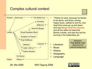 Complex cultural context
Robert L. Stevenson

The Bottle Imp
Honolulu
Ballroom
Heinrich Berger

Letters

Royal Hawaiian Band
Kingdom of Hawaiʻi

 “Thither he went, because he feared
to be alone; and there, among
happy faces, walked to and fro, and
heard the tunes go up and down,
and saw Berger beat the measure,
and all the while he heard the
flames crackle, and saw the red fire
burning in the bottomless pit.”

King Kalākaua
Leprosy

Molokaʻi
Leper colony
Father Damien
Hoʻokena
Haole







Kōkua

26. Mai 2008

MAI-Tagung 2008

Literature
Music
History
Geography
Language

Wikipedia:
“The Bottle Imp”
Historical and
cultural background

24

 