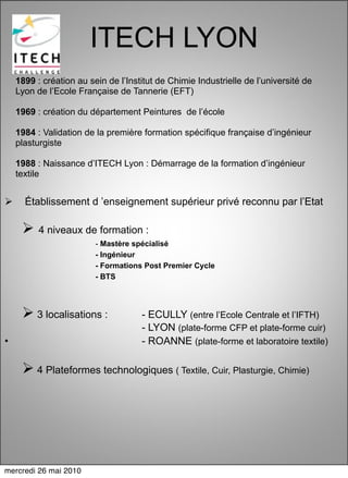 ITECH LYON
    1899 : création au sein de l’Institut de Chimie Industrielle de l’université de
    Lyon de l’Ecole Française de Tannerie (EFT)

    1969 : création du département Peintures de l’école

    1984 : Validation de la première formation spécifique française d’ingénieur
    plasturgiste

    1988 : Naissance d’ITECH Lyon : Démarrage de la formation d’ingénieur
    textile


     Établissement d ’enseignement supérieur privé reconnu par l’Etat

      4 niveaux de formation :
                         - Mastère spécialisé
                         - Ingénieur
                         - Formations Post Premier Cycle
                         - BTS




      3 localisations :             - ECULLY (entre l’Ecole Centrale et l’IFTH)
                                     - LYON (plate-forme CFP et plate-forme cuir)
•                                    - ROANNE (plate-forme et laboratoire textile)

      4 Plateformes technologiques ( Textile, Cuir, Plasturgie, Chimie)




mercredi 26 mai 2010
 