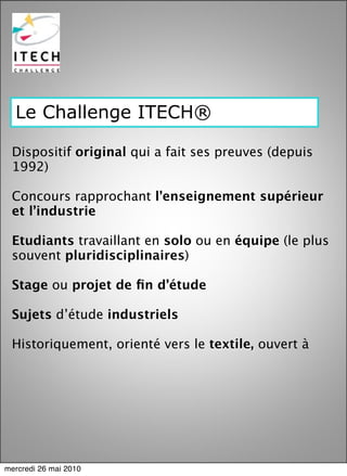 Le Challenge ITECH®

 Dispositif original qui a fait ses preuves (depuis
 1992)

 Concours rapprochant l’enseignement supérieur
 et l’industrie

 Etudiants travaillant en solo ou en équipe (le plus
 souvent pluridisciplinaires)

 Stage ou projet de ﬁn d’étude

 Sujets d’étude industriels

 Historiquement, orienté vers le textile, ouvert à




mercredi 26 mai 2010
 