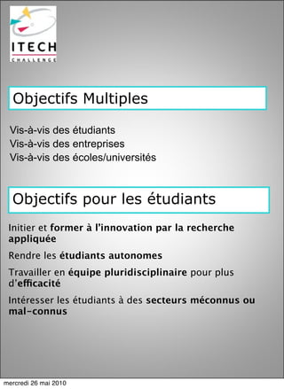 Objectifs Multiples

 Vis-à-vis des étudiants
 Vis-à-vis des entreprises
 Vis-à-vis des écoles/universités



  Objectifs pour les étudiants
 Initier et former à l’innovation par la recherche
 appliquée
 Rendre les étudiants autonomes
 Travailler en équipe pluridisciplinaire pour plus
 d’efficacité
 Intéresser les étudiants à des secteurs méconnus ou
 mal-connus
 




mercredi 26 mai 2010
 