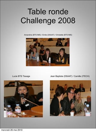 Table ronde
                  Challenge 2008
                       Amandine (BTS IMS) / Emile (DSAAT) / Christelle (BTS IMS)




          Lucie BTS Tissage                           Jean Baptiste (DSAAT) / Camille (ITECH)




mercredi 26 mai 2010
 