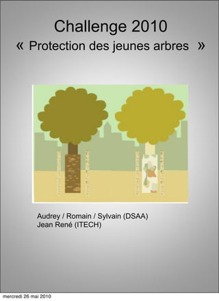 Challenge 2010
     « Protection des jeunes arbres »




              Audrey / Romain / Sylvain (DSAA)
              Jean René (ITECH)




mercredi 26 mai 2010
 