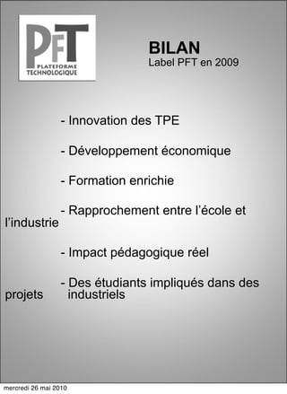 BILAN
                                 Label PFT en 2009




                  - Innovation des TPE

                  - Développement économique

                  - Formation enrichie

                  - Rapprochement entre l’école et
l’industrie

                  - Impact pédagogique réel

                  - Des étudiants impliqués dans des
projets             industriels




mercredi 26 mai 2010
 