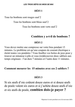 LES TROIS DÉFIS DU MOIS DE MAI
DÉFI 1
Tous les bonbons sont rouges sauf 2
Tous les bonbons sont bleus sauf 2
Tous les bonbons sont verts sauf 2
Combien y a-t-il de bonbons ?
DÉFI 2
Vous devez mettre une compresse sur votre bras pendant 15
minutes. Le problème est qu’une coupure de courant électrique a
éteint toutes vos pendules ! Vous fouillez vos boites de jeux pour y
trouver un minuteur à pile et vous (re)découvrez deux sabliers aux
temps originaux : l’un dure 7 minutes et l’autre dure 11 minutes.
Comment mesurer les 15 minutes avec ces 2 sabliers ?
DÉFI 3
Si six œufs d’oie coûtent douze euros et si douze œufs
de poule valent six euros et si j’achète douze œufs d’oie
et six œufs de poule, combien dois-je payer ?
Réponses le mois prochain avec de nouveaux défis