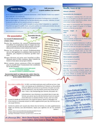 Bouffe, trucs et cie
Astuces culinaires
Conservation des champignons:
Les champignons resteront frais s’ils sont mis
dans un sac de papier ou s’ils sont couverts d’un
essuie-tout humide. Avant de les utiliser, éviter
de les laisser tremper dans l’eau.
Pour éviter le noircissement des champignons
crus que vous coupez et ajoutez à la salade,
versez-y un filet de jus de citron.
Poivrons rouges et
verts:
Afin que les poivrons
conservent leur
couleur originale, badigeonnez-les d’huile avant
de les farcir et de les faire cuire.
Les poivrons se congèlent facilement. Il suffit de
les couper, de les rincer et de retirer les graines.
Déposez-les dans des sacs pour la congélation.
Pour enlever la peau des poivrons, déposez ces
derniers quelques minutes dans un four très
chaud puis enveloppez-les d’un chiffon humide
ou de papier d’aluminium.
Pâte à modeler comestible:
250 ml de beurre d’arachide
125 ml de lait en poudre
125 ml de germe de blé
60 ml de miel
Mélanger tous les ingrédients pour obtenir une
pâte lisse. Vous pouvez, au besoin, ajouter du
miel ou du germe de blé si la préparation n’est
pas assez collante ou qu’elle l’est trop. Réfri-
gérer quelques heures avant d’utiliser.
Vie associative
Lanouv’ailes-VoletConditionféminine
Espace libre...
: Marie-Chantal Paquette, Cécile Vigneault, Monique Drouin,
Joanne Lefebvre, Sylvie Lemire et Diane Rose.
Le « rose » coûte cher En 2015, une étude américaine vient confirmer qu’une « taxe
rose » est imposée par les détaillants et l’industrie sur des produits
similaires offerts aux hommes et aux femmes. On parle non seule-
ment de vêtements, mais de produits comme des articles de bu-
reau « roses », des shampooings pour femmes, des jouets, etc…
Instinctivement, nous choisissons nos produits dans le rayon des
femmes sans penser que du côté des hommes le prix est souvent
moins élevé pour un produit similaire. En plus, cela nous coûte
souvent le double de l’homme pour une coupe de cheveux. Quant au nettoyage à sec
d’une chemise, on demande souvent un dollar supplémentaire pour des chemises qui ont
une coupe féminine.
Comme les salaires sont souvent plus élevés chez les hommes, les coûts supplémentaires
exigés aux femmes sont discriminatoires. Soyons plus vigilantes lors de nos prochains
achats. Joanne L.
Sources: Article du Journal de Montréal 22/11/2014 de Stéphan Dussault
Ici Radio-Canada.ca/nouvelles/économie/2016/03/08/03
Reportage à Télé-Québec à l’émission « Ça vaut le coût » le 28 mars 2016
Je ne comprends pas toujours, j’entends marmonner: « Hein? Désolée! Voulez-vous répéter?
Qu’a-t-elle dit? » Je n’insiste pas.
Lors de cette rencontre j’ai été diagnostiquée par une analyse d’audiogramme, à une perte
plus ou moins légère. J’ai retenu qu’il ne faut pas attendre pour consulter! Attention, le local
ne pouvait se prêter qu’à un examen précaire ou subjectif.
Si on ne consulte pas, le nerf auditif s’atrophie et surtout réduit l’adaptation ou augmente
l’inconfort aux appareils auditifs. Aussi, une perte auditive non traitée peut entraîner des con-
séquences émotionnelles et sociales pour les personnes âgées.
France Duplessis
Source: Conseil national sur le vieillissement
Le conseil d’administration
à Entre Ailes
Toutes les membres du conseil d’administration
travaillent en cooperation dans le respect de cha-
cune en jouant un role de porte-parole et de gar-
dienne de la mission et des valeurs du Centre;
Toutes les membres du conseil d’administration
ont un role egalitaire et solidaire dans la prise de
decision, peu importe la fonction qu’elles exer-
cent;
Chaque décision est prise avec humilité et déta-
chement pour le bien commun, dans l’interet du
Centre et non dans son propre interet;
Avoir comme vision commune d’etre un exemple
pour la societe dans l’avancement des conditions
de vie des femmes.
VOUS ÊTES INTÉRESSÉES À VOUS IMPLIQUER
EN DEVENANT MEMBRE
AU SEIN DU CONSEIL D’ADMINISTRATION?
VOUS RECEVREZ BIENTÔT UN FORMULAIRE PAR LA POSTE. VOUS N’AU-
REZ QU’À LE COMPLÉTER ET NOUS LE RETOURNER. POUR PLUS D’INFOR-
MATION, DEMANDEZ MARIE-CHANTAL.
Café-rencontre
La perte auditive c’est sournois.
Assemblée Génrale
9 juin 10h
 