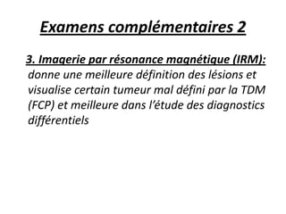 Examens complémentaires 2
3. Imagerie par résonance magnétique (IRM):
donne une meilleure définition des lésions et
visualise certain tumeur mal défini par la TDM
(FCP) et meilleure dans l’étude des diagnostics
différentiels
 