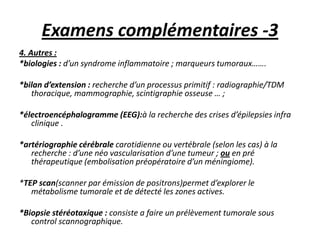 Examens complémentaires -3
4. Autres :
*biologies : d’un syndrome inflammatoire ; marqueurs tumoraux…….
*bilan d’extension : recherche d’un processus primitif : radiographie/TDM
thoracique, mammographie, scintigraphie osseuse … ;
*électroencéphalogramme (EEG):à la recherche des crises d’épilepsies infra
clinique .
*artériographie cérébrale carotidienne ou vertébrale (selon les cas) à la
recherche : d’une néo vascularisation d’une tumeur ; ou en pré
thérapeutique (embolisation préopératoire d’un méningiome).
*TEP scan(scanner par émission de positrons)permet d’explorer le
métabolisme tumorale et de détecté les zones actives.
*Biopsie stéréotaxique : consiste a faire un prélèvement tumorale sous
control scannographique.
 