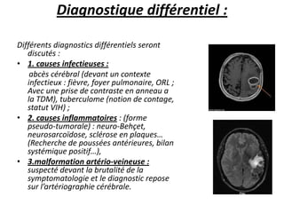 Diagnostique différentiel :
Différents diagnostics différentiels seront
discutés :
• 1. causes infectieuses :
abcès cérébral (devant un contexte
infectieux : fièvre, foyer pulmonaire, ORL ;
Avec une prise de contraste en anneau a
la TDM), tuberculome (notion de contage,
statut VIH) ;
• 2. causes inflammatoires : (forme
pseudo-tumorale) : neuro-Behçet,
neurosarcoïdose, sclérose en plaques…
(Recherche de poussées antérieures, bilan
systémique positif…),
• 3.malformation artério-veineuse :
suspecté devant la brutalité de la
symptomatologie et le diagnostic repose
sur l’artériographie cérébrale.
 