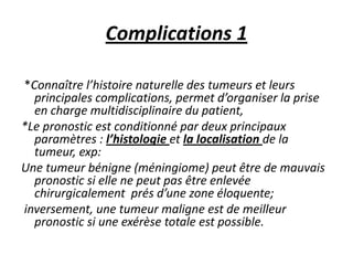 Complications 1
*Connaître l’histoire naturelle des tumeurs et leurs
principales complications, permet d’organiser la prise
en charge multidisciplinaire du patient,
*Le pronostic est conditionné par deux principaux
paramètres : l’histologie et la localisation de la
tumeur, exp:
Une tumeur bénigne (méningiome) peut être de mauvais
pronostic si elle ne peut pas être enlevée
chirurgicalement prés d’une zone éloquente;
inversement, une tumeur maligne est de meilleur
pronostic si une exérèse totale est possible.
 